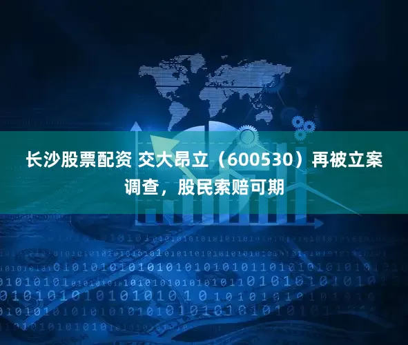 长沙股票配资 交大昂立（600530）再被立案调查，股民索赔可期