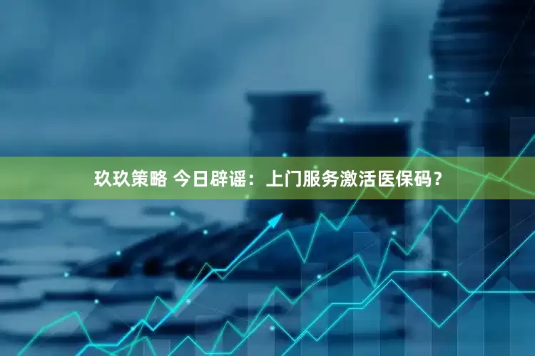 玖玖策略 今日辟谣：上门服务激活医保码？