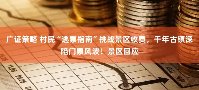 广证策略 村民“逃票指南”挑战景区收费，千年古镇深陷门票风波！景区回应