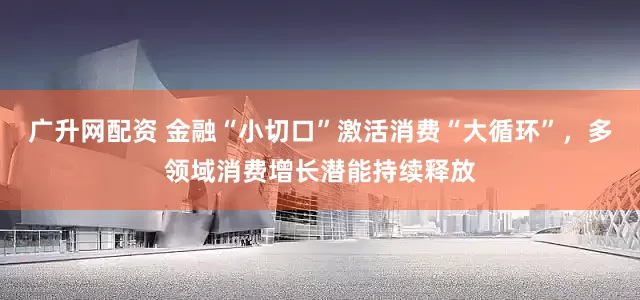 广升网配资 金融“小切口”激活消费“大循环”，多领域消费增长潜能持续释放