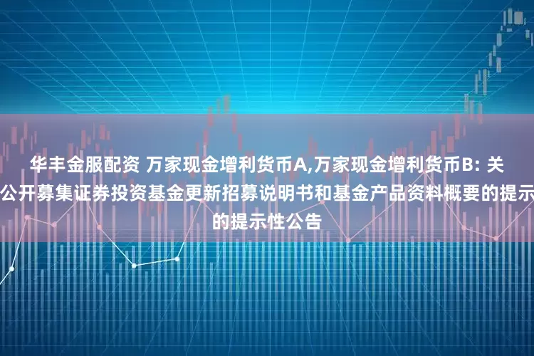 华丰金服配资 万家现金增利货币A,万家现金增利货币B: 关于旗下公开募集证券投资基金更新招募说明书和基金产品资料概要的提示性公告