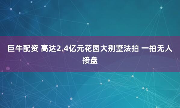 巨牛配资 高达2.4亿元花园大别墅法拍 一拍无人接盘