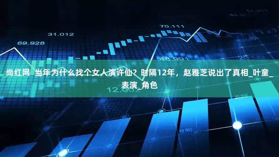 尚红网  当年为什么找个女人演许仙？时隔12年，赵雅芝说出了真相_叶童_表演_角色
