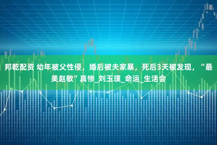 邦乾配资 幼年被父性侵，婚后被夫家暴，死后3天被发现，“最美赵敏”真惨_刘玉璞_命运_生活会