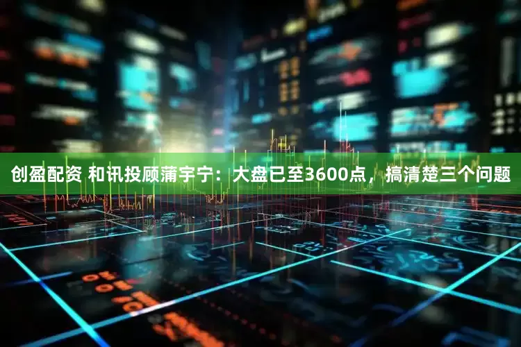 创盈配资 和讯投顾蒲宇宁：大盘已至3600点，搞清楚三个问题