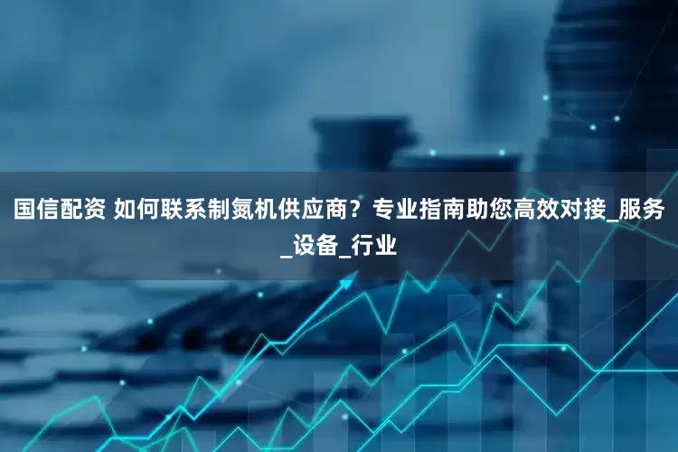 国信配资 如何联系制氮机供应商？专业指南助您高效对接_服务_设备_行业