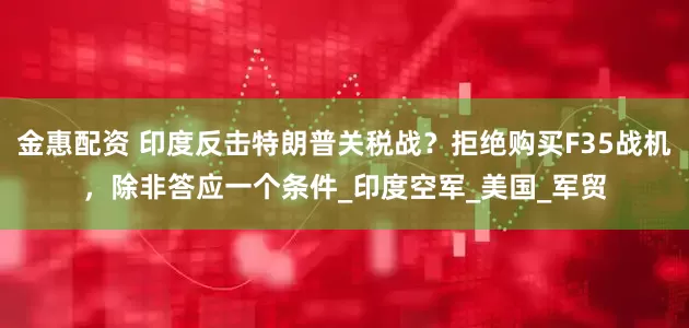 金惠配资 印度反击特朗普关税战？拒绝购买F35战机，除非答应一个条件_印度空军_美国_军贸