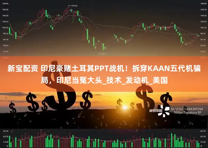 新宝配资 印尼豪赌土耳其PPT战机！拆穿KAAN五代机骗局，印尼当冤大头_技术_发动机_美国