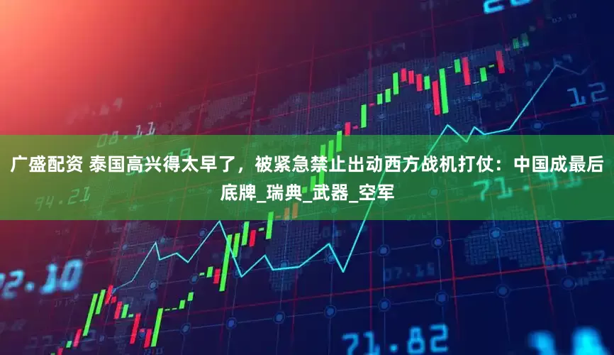 广盛配资 泰国高兴得太早了，被紧急禁止出动西方战机打仗：中国成最后底牌_瑞典_武器_空军