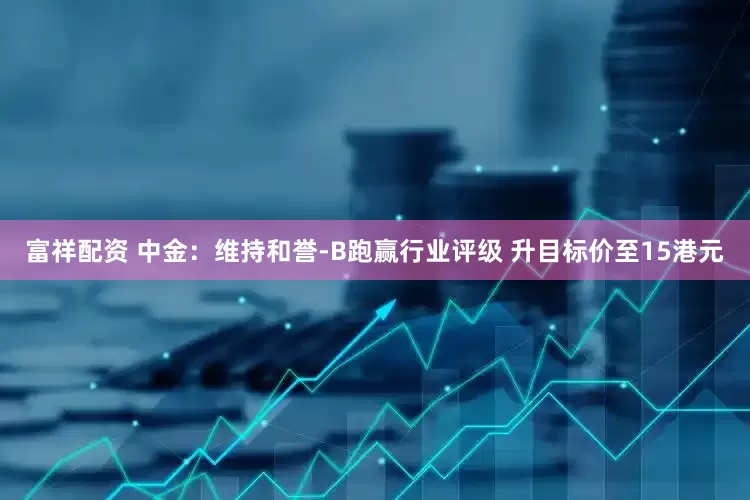 富祥配资 中金：维持和誉-B跑赢行业评级 升目标价至15港元