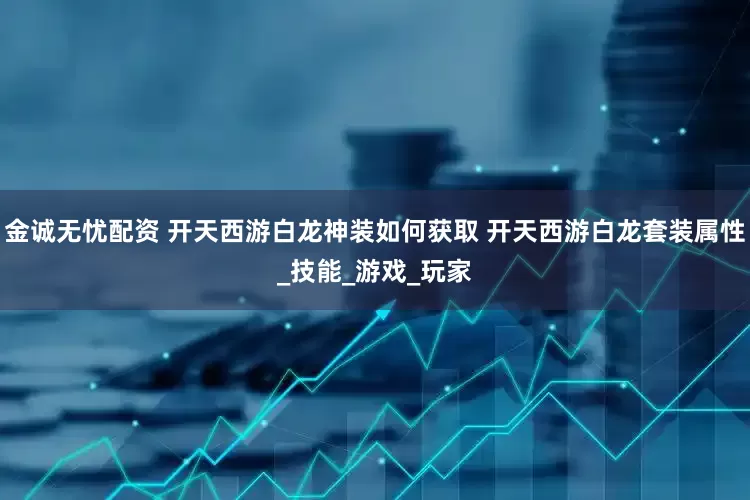 金诚无忧配资 开天西游白龙神装如何获取 开天西游白龙套装属性_技能_游戏_玩家
