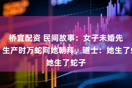 桥宜配资 民间故事：女子未婚先孕，生产时万蛇向她朝拜，道士：她生了蛇子