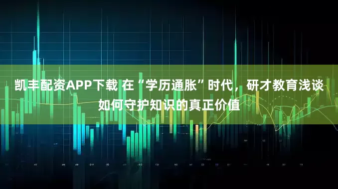 凯丰配资APP下载 在“学历通胀”时代，研才教育浅谈如何守护知识的真正价值