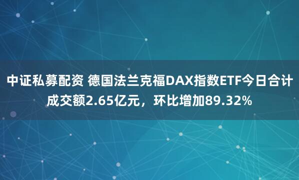 中证私募配资 德国法兰克福DAX指数ETF今日合计成交额2.65亿元，环比增加89.32%